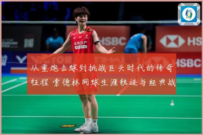 从重炮击球到挑战巨头时代的传奇征程 索德林网球生涯轨迹与经典战役全景回顾