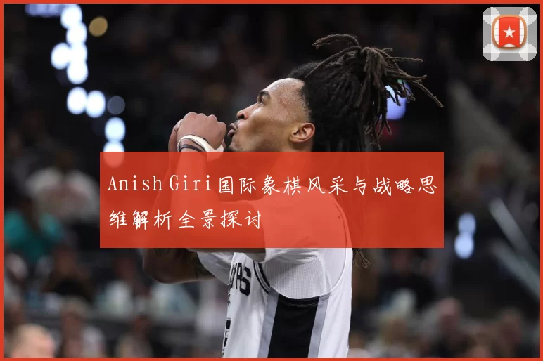 Anish Giri国际象棋风采与战略思维解析全景探讨