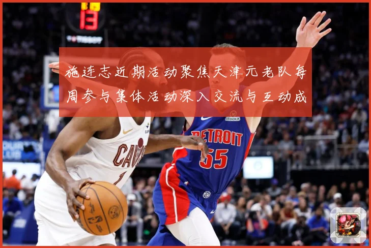 施连志近期活动聚焦天津元老队每周参与集体活动深入交流与互动成长观察