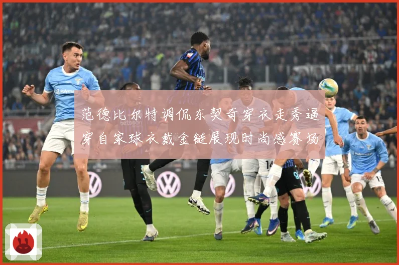 范德比尔特调侃东契奇穿衣走秀逼穿自家球衣戴金链展现时尚感赛场复盘
