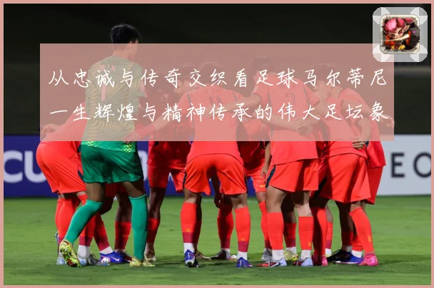 从忠诚与传奇交织看足球马尔蒂尼一生辉煌与精神传承的伟大足坛象征