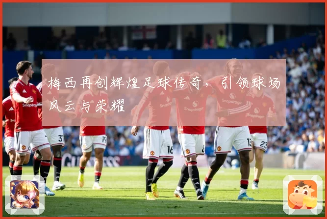 梅西再创辉煌足球传奇，引领球场风云与荣耀