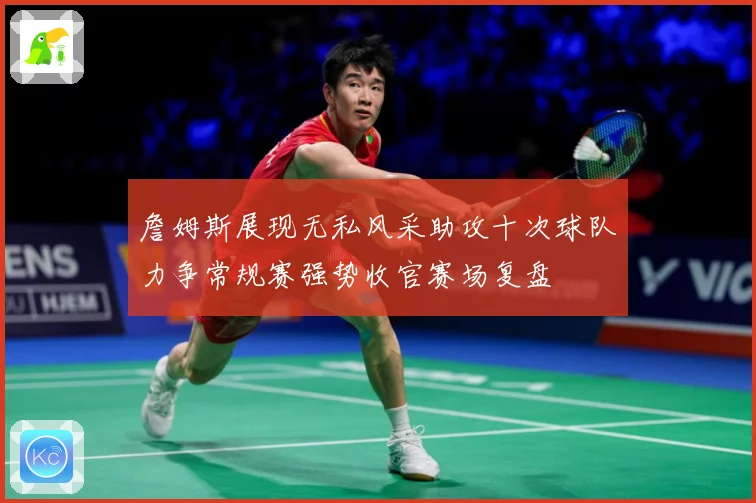 詹姆斯展现无私风采助攻十次球队力争常规赛强势收官赛场复盘