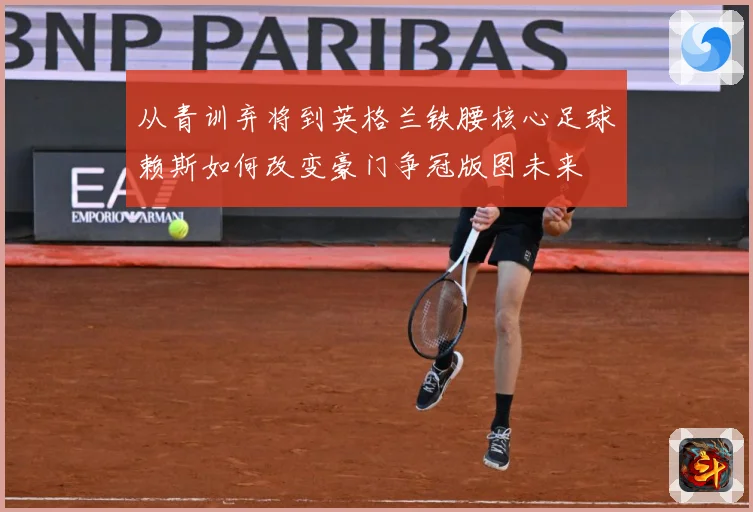 从青训弃将到英格兰铁腰核心足球赖斯如何改变豪门争冠版图未来
